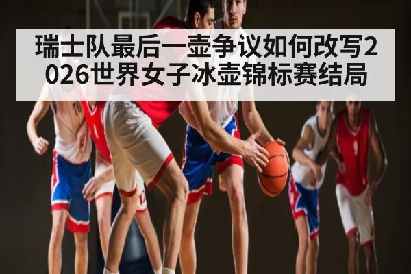 瑞士队最后一壶争议如何改写2026世界女子冰壶锦标赛结局 | kaiyun