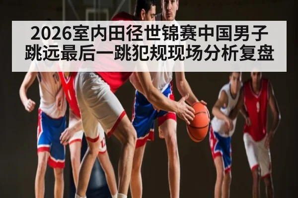 2026室内田径世锦赛中国男子跳远最后一跳犯规现场分析复盘 | kaiyun